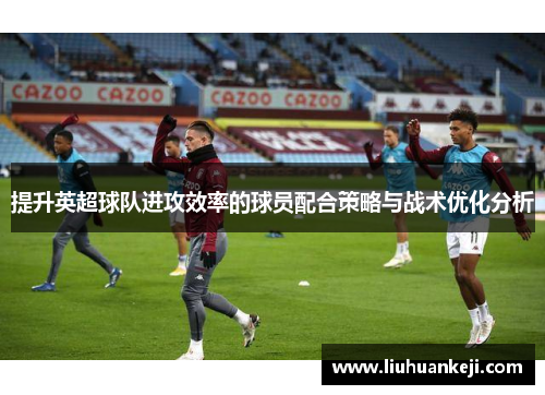 提升英超球队进攻效率的球员配合策略与战术优化分析