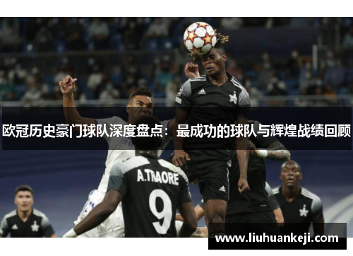 欧冠历史豪门球队深度盘点：最成功的球队与辉煌战绩回顾